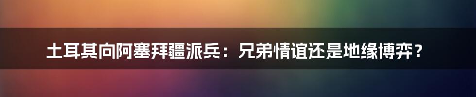 土耳其向阿塞拜疆派兵:兄弟情谊还是地缘博弈?