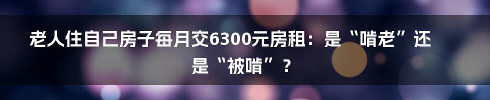 老人住自己房子每月交6300元房租:是“啃老”还是“被啃”?