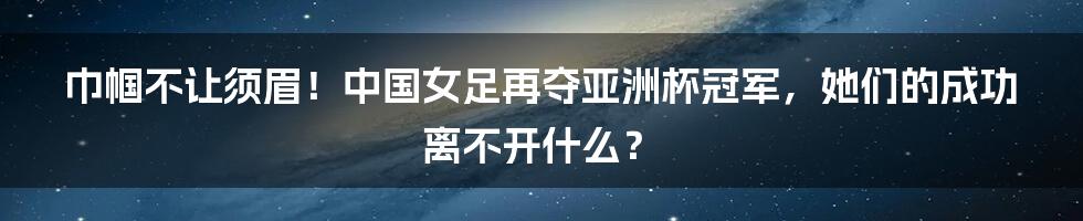 巾帼不让须眉！中国女足再夺亚洲杯冠军，她们的成功离不开什么？