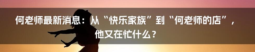 何老师最新消息:从“快乐家族”到“何老师的店”, 他又在忙什么?