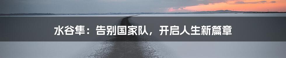 水谷隼:告别国家队,开启人生新篇章