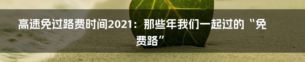 高速免过路费时间2021：那些年我们一起过的“免费路”