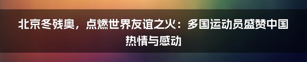 北京冬残奥，点燃世界友谊之火：多国运动员盛赞中国热情与感动