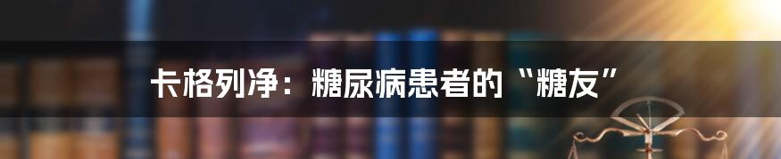 卡格列净：糖尿病患者的“糖友”