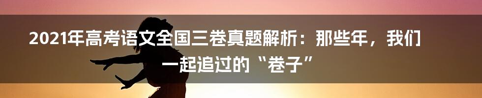 2021年高考语文全国三卷真题解析:那些年,我们一起追过的“卷子”