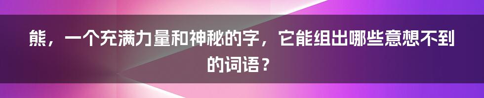 熊,一个充满力量和神秘的字,它能组出哪些意想不到的词语?