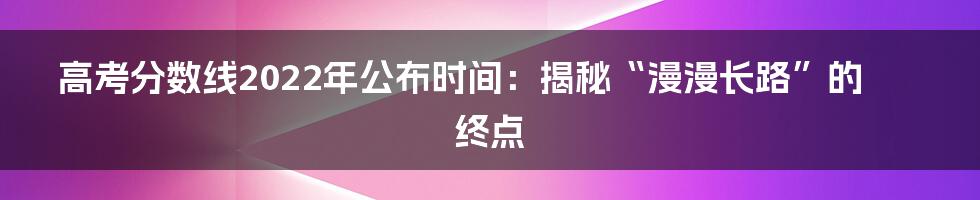高考分数线2022年公布时间:揭秘“漫漫长路”的终点