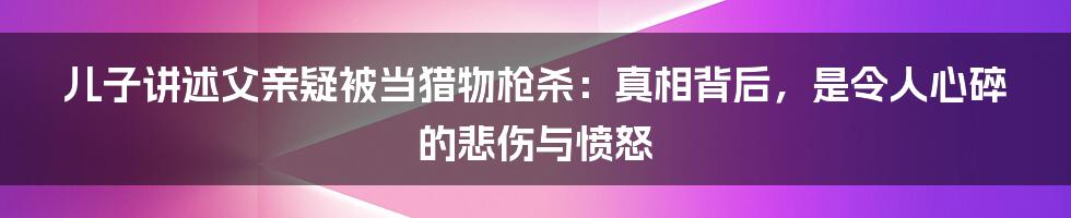 儿子讲述父亲疑被当猎物枪杀:真相背后,是令人心碎的悲伤与愤怒