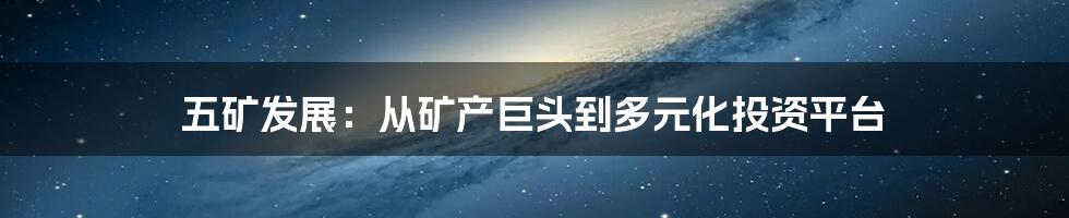 五矿发展：从矿产巨头到多元化投资平台