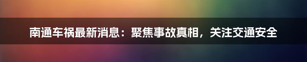 南通车祸最新消息：聚焦事故真相，关注交通安全