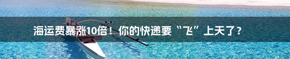 海运费暴涨10倍!你的快递要“飞”上天了?
