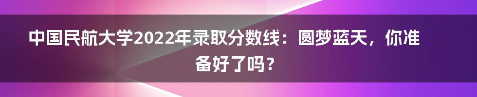中国民航大学2022年录取分数线:圆梦蓝天,你准备好了吗?