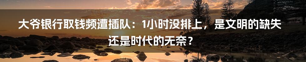 大爷银行取钱频遭插队:1小时没排上,是文明的缺失还是时代的无奈?