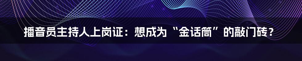 播音员主持人上岗证：想成为“金话筒”的敲门砖？