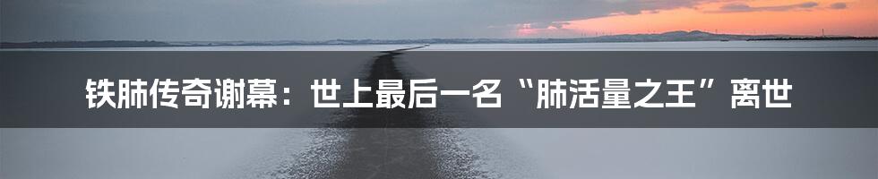 铁肺传奇谢幕:世上最后一名“肺活量之王”离世