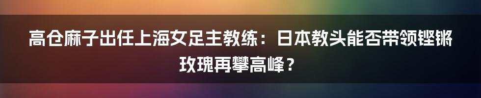 高仓麻子出任上海女足主教练：日本教头能否带领铿锵玫瑰再攀高峰？