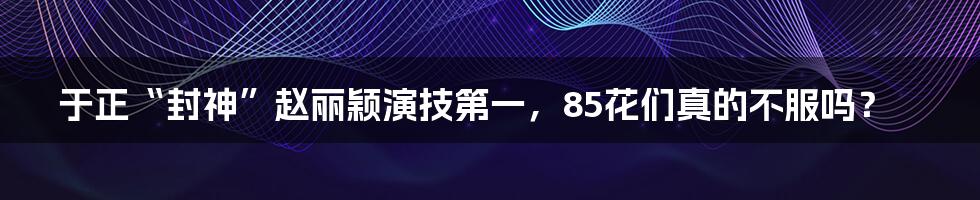 于正“封神”赵丽颖演技第一,85花们真的不服吗?