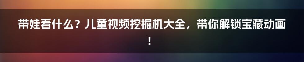 带娃看什么?儿童视频挖掘机大全,带你解锁宝藏动画!