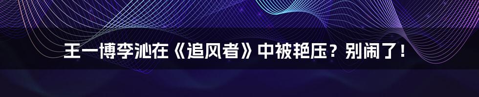 王一博李沁在《追风者》中被艳压？别闹了！