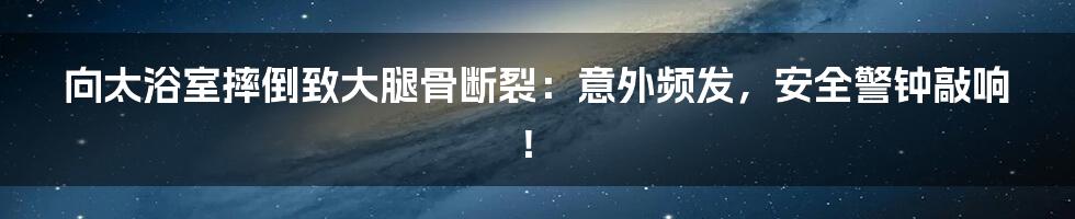 向太浴室摔倒致大腿骨断裂：意外频发，安全警钟敲响！