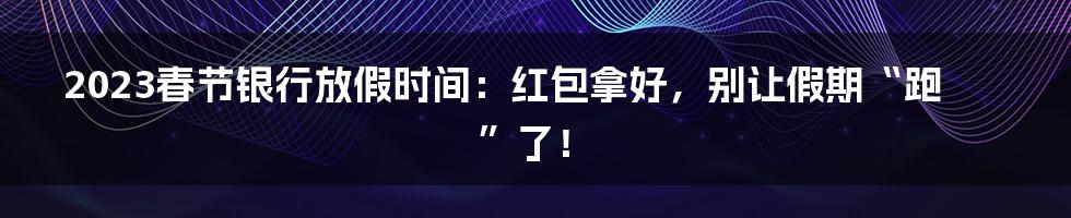 2023春节银行放假时间：红包拿好，别让假期“跑”了！