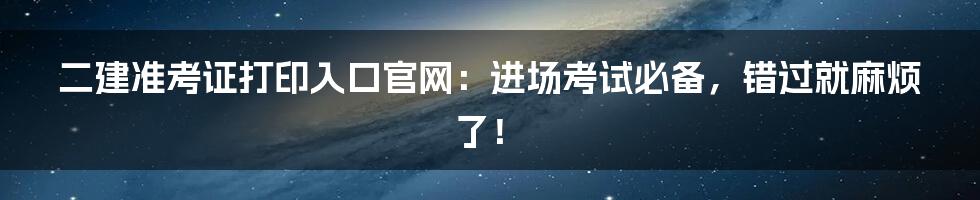 二建准考证打印入口官网：进场考试必备，错过就麻烦了！