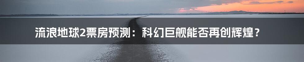 流浪地球2票房预测:科幻巨舰能否再创辉煌?