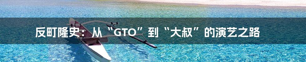 反町隆史:从“GTO”到“大叔”的演艺之路