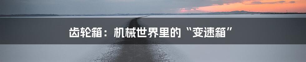 齿轮箱:机械世界里的“变速箱”
