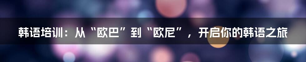 韩语培训:从“欧巴”到“欧尼”,开启你的韩语之旅