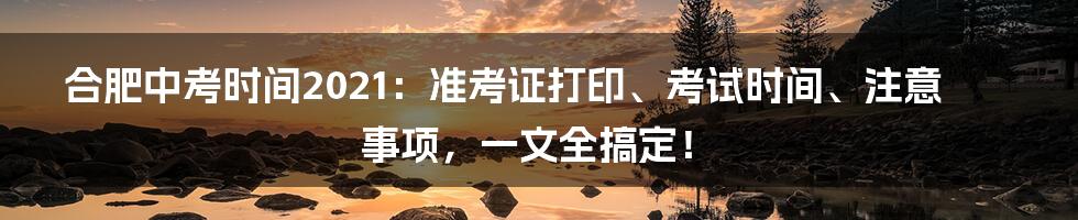 合肥中考时间2021:准考证打印、考试时间、注意事项,一文全搞定!