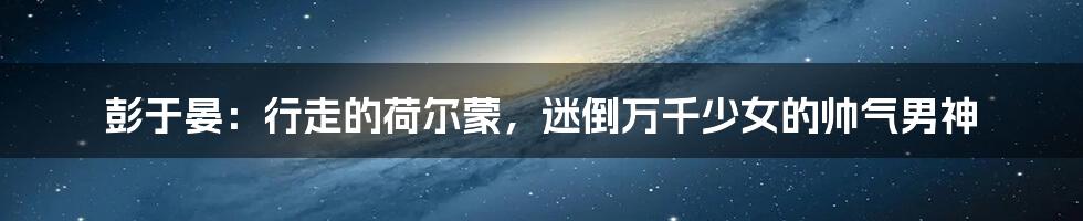 彭于晏:行走的荷尔蒙,迷倒万千少女的帅气男神