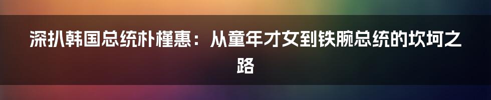 深扒韩国总统朴槿惠：从童年才女到铁腕总统的坎坷之路