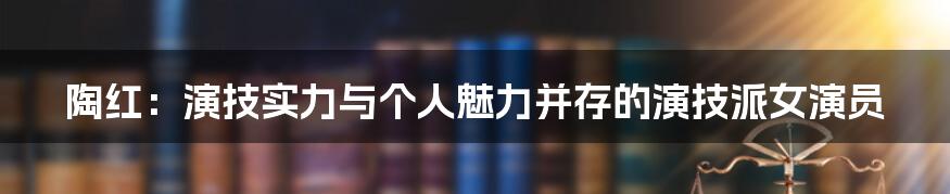 陶红:演技实力与个人魅力并存的演技派女演员