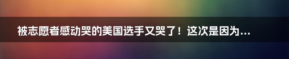 被志愿者感动哭的美国选手又哭了!这次是因为...