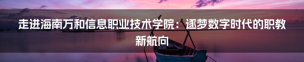 走进海南万和信息职业技术学院:逐梦数字时代的职教新航向