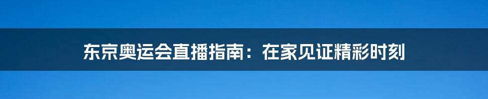 东京奥运会直播指南:在家见证精彩时刻