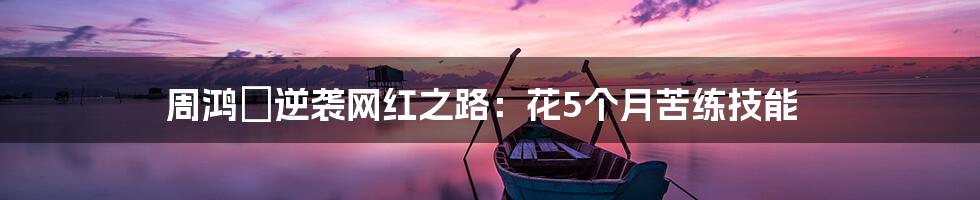 周鸿祎逆袭网红之路:花5个月苦练技能