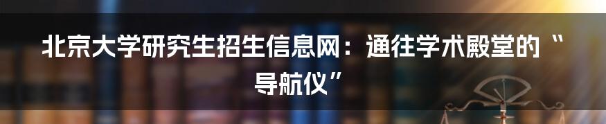 北京大学研究生招生信息网：通往学术殿堂的“导航仪”