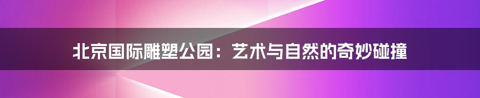 北京国际雕塑公园：艺术与自然的奇妙碰撞