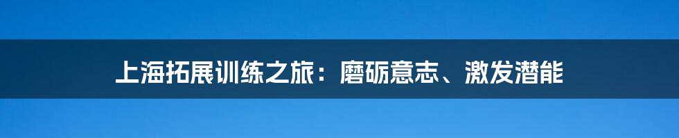 上海拓展训练之旅:磨砺意志、激发潜能