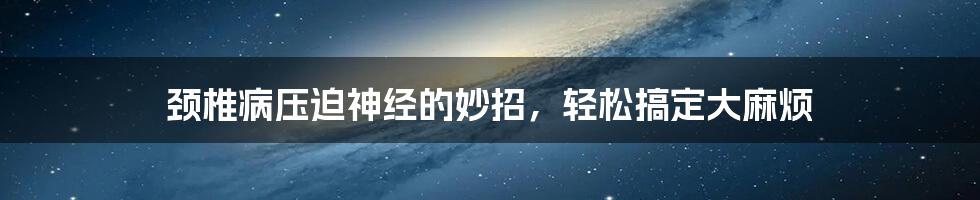 颈椎病压迫神经的妙招,轻松搞定大麻烦