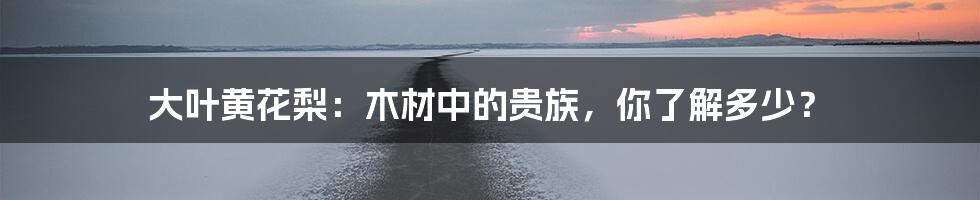 大叶黄花梨:木材中的贵族,你了解多少?