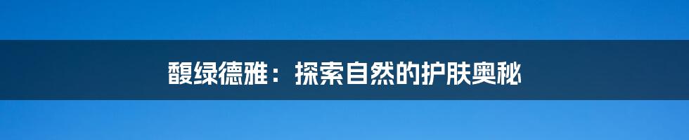 馥绿德雅：探索自然的护肤奥秘