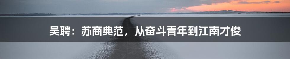 吴聘:苏商典范,从奋斗青年到江南才俊