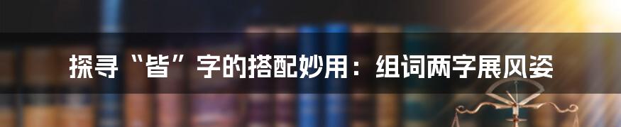 探寻“皆”字的搭配妙用:组词两字展风姿