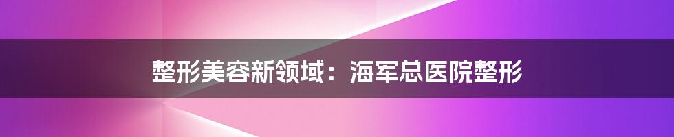 整形美容新领域：海军总医院整形