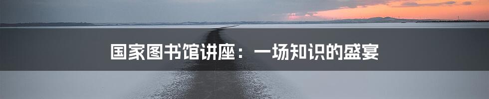 国家图书馆讲座:一场知识的盛宴