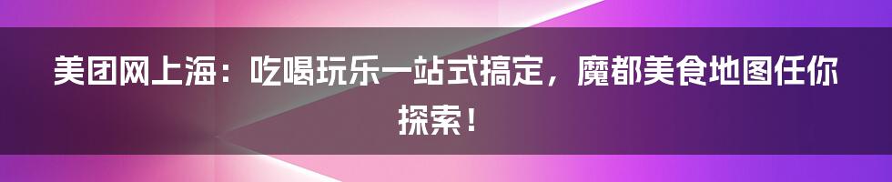 美团网上海：吃喝玩乐一站式搞定，魔都美食地图任你探索！