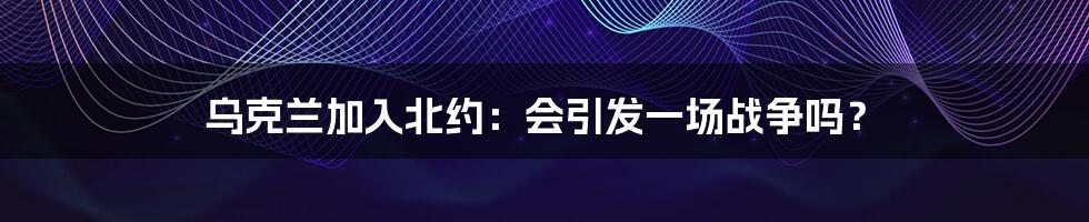 乌克兰加入北约:会引发一场战争吗?
